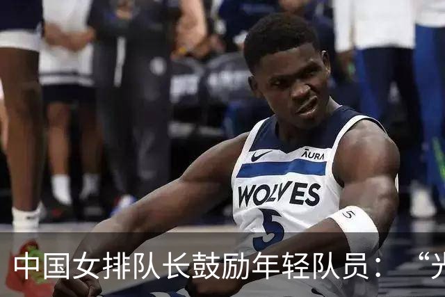 中国女排队长鼓励年轻队员：“光脚的不怕穿鞋的”