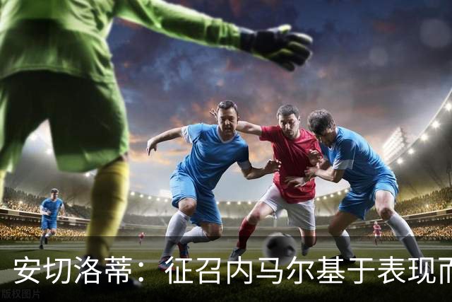 安切洛蒂：征召内马尔基于表现而非压力 若状态好会带来巨大帮助